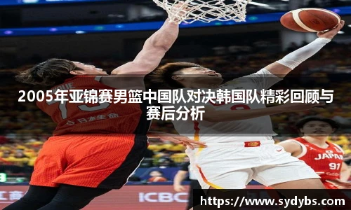 2005年亚锦赛男篮中国队对决韩国队精彩回顾与赛后分析