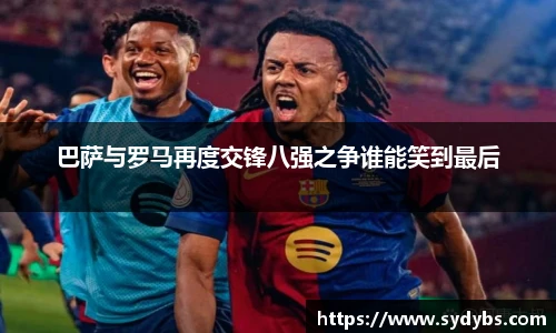 巴萨与罗马再度交锋八强之争谁能笑到最后
